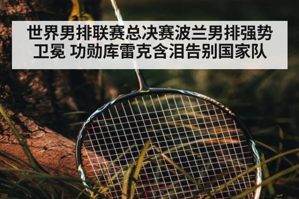 世界男排联赛总决赛波兰男排强势卫冕 功勋库雷克含泪告别国家队